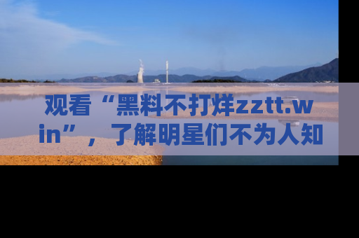 观看“黑料不打烊zztt.win”，了解明星们不为人知的黑料内幕