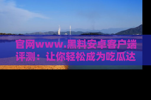 官网www.黑料安卓客户端评测：让你轻松成为吃瓜达人！