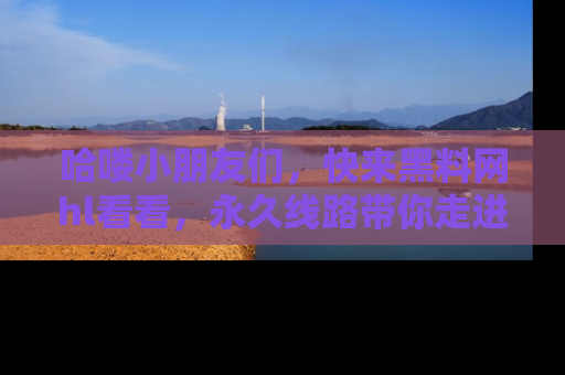 哈喽小朋友们，快来黑料网hl看看，永久线路带你走进吃瓜新天地！