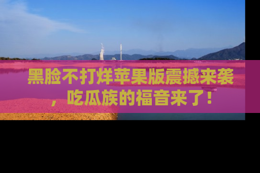 黑脸不打烊苹果版震撼来袭，吃瓜族的福音来了！