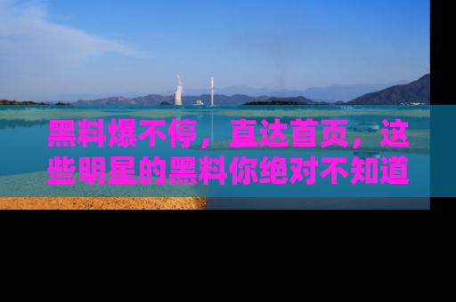 黑料爆不停，直达首页，这些明星的黑料你绝对不知道！