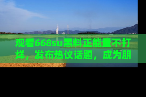 观看668su黑料正能量不打烊，发布热议话题，成为朋友圈焦点！