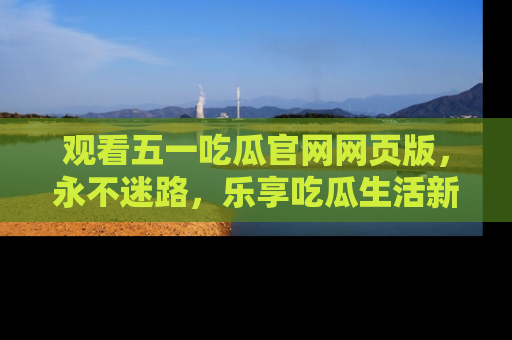 观看五一吃瓜官网网页版，永不迷路，乐享吃瓜生活新方式