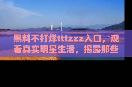 黑料不打烊tttzzz入口，观看真实明星生活，揭露那些不为人知的真相