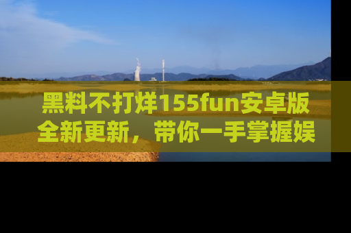 黑料不打烊155fun安卓版全新更新，带你一手掌握娱乐圈的秘密与八卦！