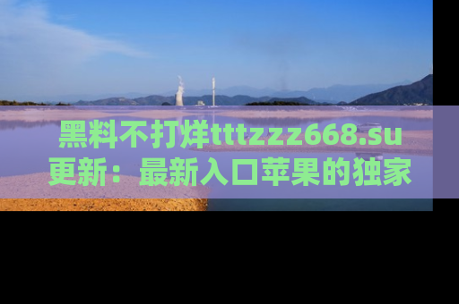 黑料不打烊tttzzz668.su更新：最新入口苹果的独家黑料，你不能错过的真相！