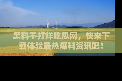 黑料不打烊吃瓜网，快来下载体验最热爆料资讯吧！