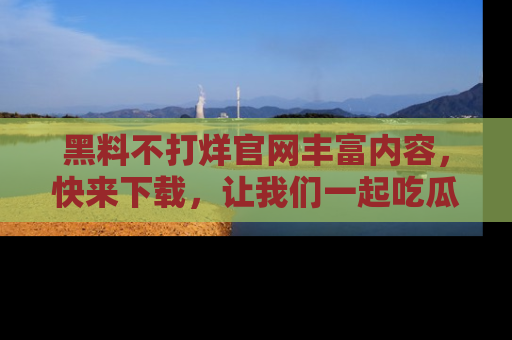 黑料不打烊官网丰富内容，快来下载，让我们一起吃瓜吧！