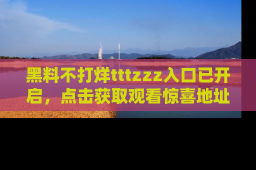 黑料不打烊tttzzz入口已开启，点击获取观看惊喜地址！