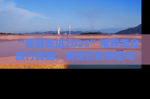 “我要吃瓜2025”推荐美食旅行线路，满足你的味蕾与好奇心