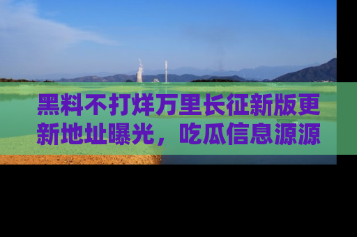 黑料不打烊万里长征新版更新地址曝光,吃瓜信息源源不断