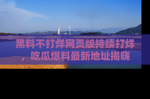 黑料不打烊网页版持续打烊,吃瓜爆料最新地址揭晓