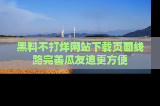 黑料不打烊网站下载页面线路完善瓜友追更方便