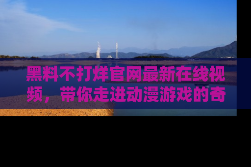 黑料不打烊官网最新在线视频,带你走进动漫游戏的奇幻与现实交汇处