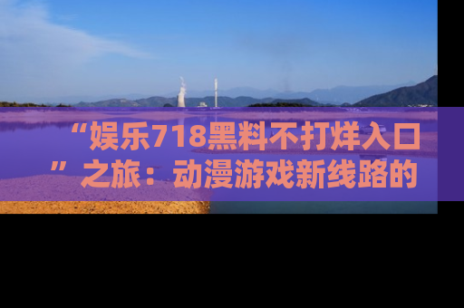 “娱乐718黑料不打烊入口”之旅：动漫游戏新线路的耀眼内幕曝光！