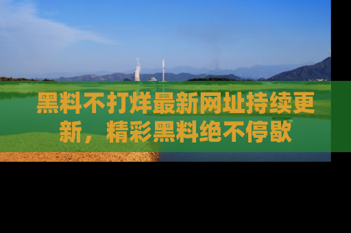 黑料不打烊最新网址持续更新,精彩黑料绝不停歇