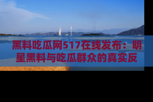 黑料吃瓜网517在线发布:明星黑料与吃瓜群众的真实反应