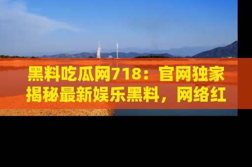 黑料吃瓜网718:官网独家揭秘最新娱乐黑料,网络红人齐聚一堂!