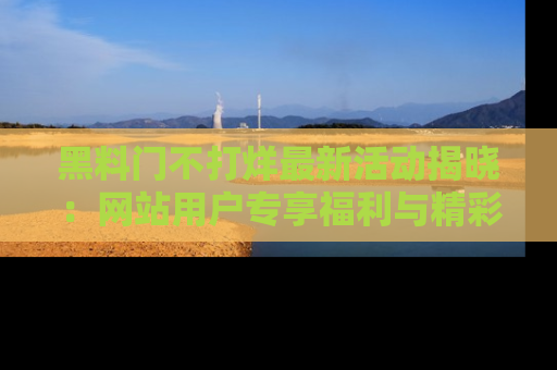 黑料门不打烊最新活动揭晓:网站用户专享福利与精彩内容抢先看