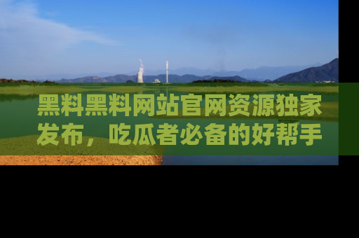 黑料黑料网站官网资源独家发布,吃瓜者必备的好帮手