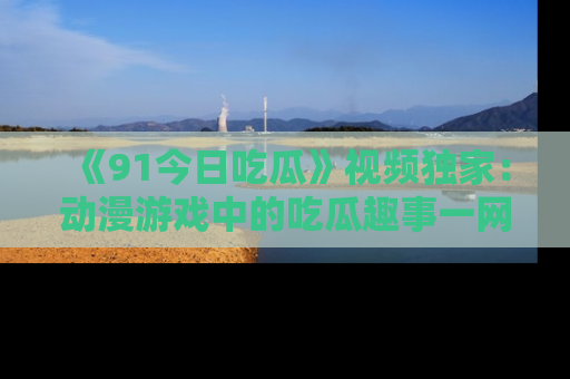 《91今日吃瓜》视频独家:动漫游戏中的吃瓜趣事一网打尽!