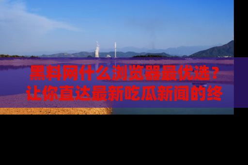 黑料网什么浏览器最优选?让你直达最新吃瓜新闻的终极指南!