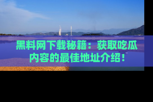 黑料网下载秘籍:获取吃瓜内容的最佳地址介绍!