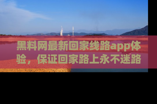 黑料网最新回家线路app体验,保证回家路上永不迷路顺畅