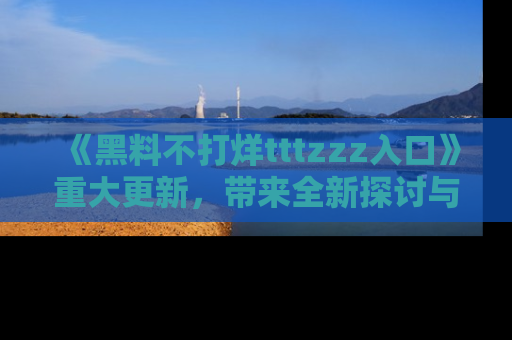 《黑料不打烊tttzzz入口》重大更新，带来全新探讨与互动体验