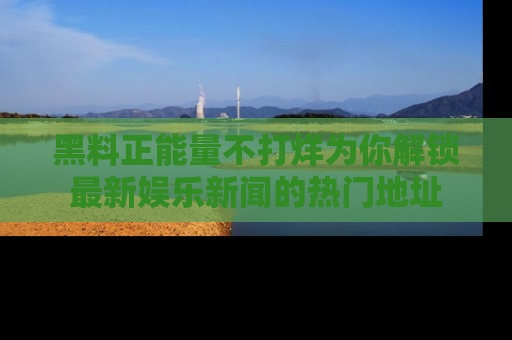 黑料正能量不打烊为你解锁最新娱乐新闻的热门地址