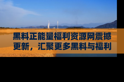 黑料正能量福利资源网震撼更新,汇聚更多黑料与福利!