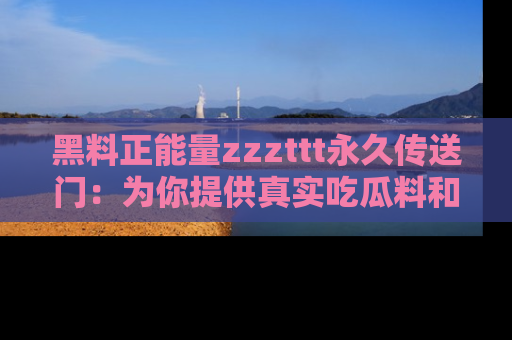 黑料正能量zzzttt永久传送门:为你提供真实吃瓜料和积极向上的能量