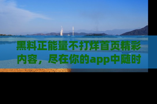 黑料正能量不打烊首页精彩内容,尽在你的app中随时观看