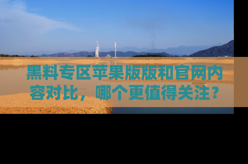 黑料专区苹果版版和官网内容对比,哪个更值得关注?