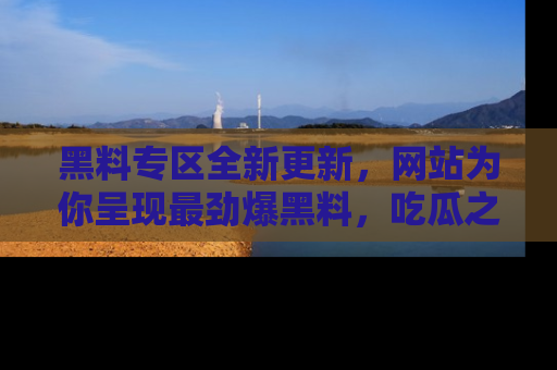 黑料专区全新更新,网站为你呈现最劲爆黑料,吃瓜之旅从这里开始!