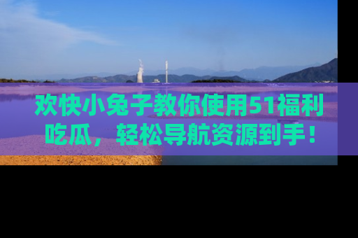 欢快小兔子教你使用51福利吃瓜,轻松导航资源到手!