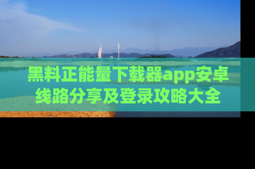 黑料正能量下载器app安卓线路分享及登录攻略大全
