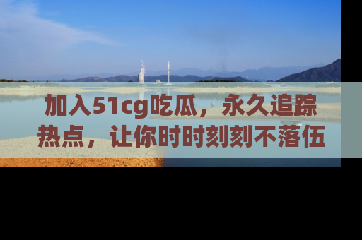 加入51cg吃瓜,永久追踪热点,让你时时刻刻不落伍!