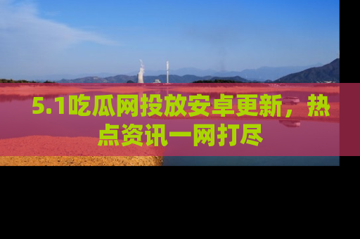 5.1吃瓜网投放安卓更新,热点资讯一网打尽