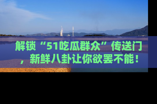解锁“51吃瓜群众”传送门,新鲜八卦让你欲罢不能!