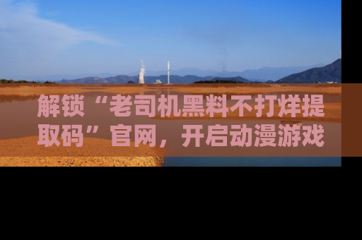 解锁“老司机黑料不打烊提取码”官网,开启动漫游戏的新次元之旅!