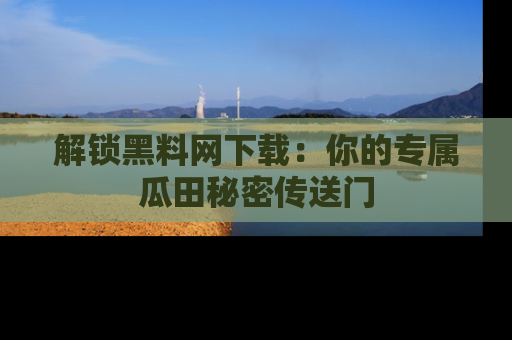 解锁黑料网下载：你的专属瓜田秘密传送门