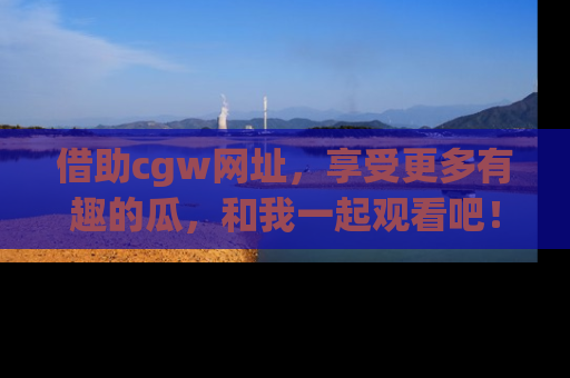 借助cgw网址，享受更多有趣的瓜，和我一起观看吧！