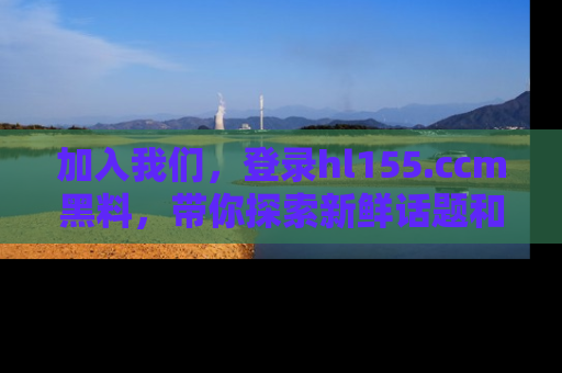加入我们,登录hl155.ccm黑料,带你探索新鲜话题和黑料趣事!