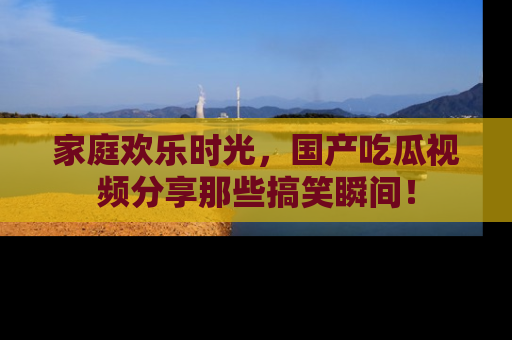 家庭欢乐时光,国产吃瓜视频分享那些搞笑瞬间!
