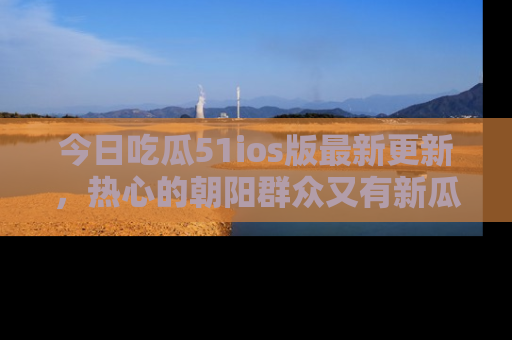 今日吃瓜51ios版最新更新，热心的朝阳群众又有新瓜要分享啦！