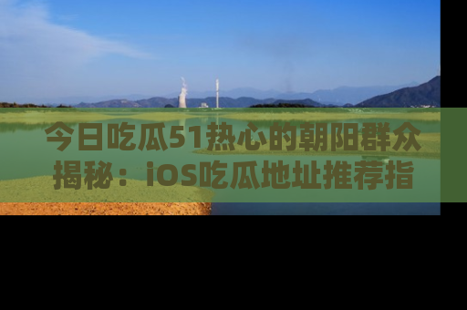 今日吃瓜51热心的朝阳群众揭秘：iOS吃瓜地址推荐指南！