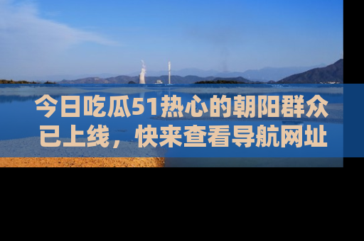 今日吃瓜51热心的朝阳群众已上线，快来查看导航网址，获取最新吃瓜资讯！