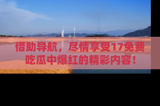 借助导航，尽情享受17免费吃瓜中爆红的精彩内容！