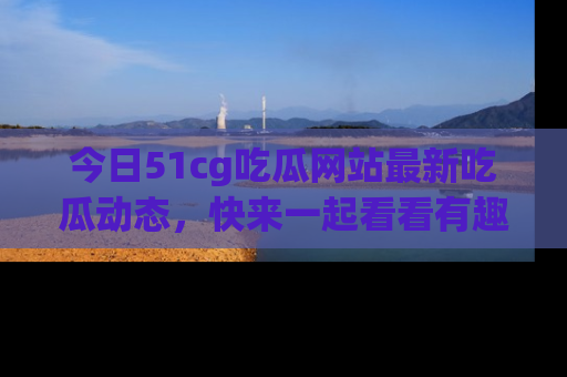 今日51cg吃瓜网站最新吃瓜动态，快来一起看看有趣的事情！